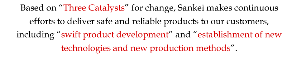 Based on Three Catalysts for change, Sankei makes continuous efforts to deliver safe and reliable products to our customers, including swift product development and establishment of new technologies and new production methods. 