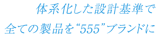 体系化した設計基準で全ての製品を“555”ブランドに