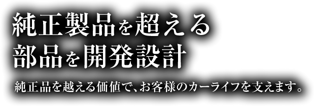 純正製品を超える部品を開発設計 純正品を越える価値で、お客様のカーライフを支えます。