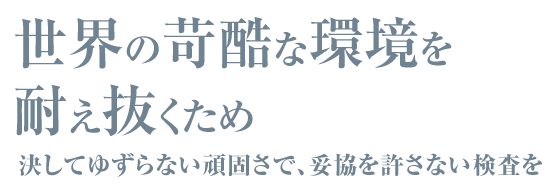 世界の苛酷な環境を耐え抜くため 決してゆずらない頑固さで、妥協を許さない検査を